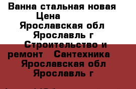 Ванна стальная новая › Цена ­ 2 000 - Ярославская обл., Ярославль г. Строительство и ремонт » Сантехника   . Ярославская обл.,Ярославль г.